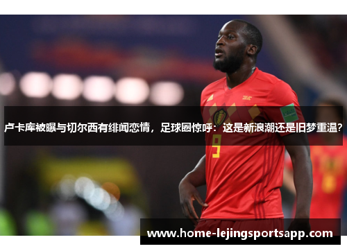 卢卡库被曝与切尔西有绯闻恋情，足球圈惊呼：这是新浪潮还是旧梦重温？