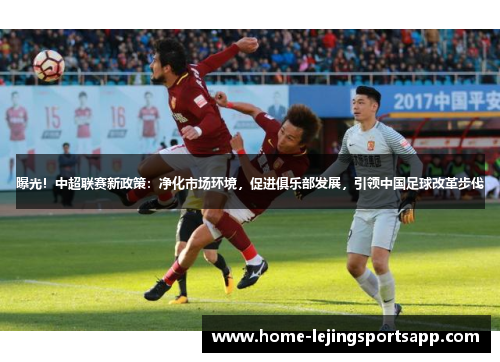 曝光！中超联赛新政策：净化市场环境，促进俱乐部发展，引领中国足球改革步伐