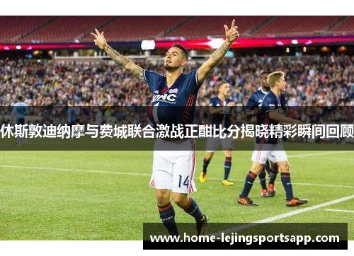 休斯敦迪纳摩与费城联合激战正酣比分揭晓精彩瞬间回顾